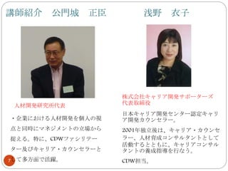 講師紹介 公門城 正臣 浅野 衣子
7
人材開発研究所代表
・企業における人材開発を個人の視
点と同時にマネジメントの立場から
捉える。特に、CDWファシリテー
ター及びキャリア・カウンセラーと
して多方面で活躍。
株式会社キャリア開発サポーターズ
代表取締役
日本キャリア開発センター認定キャリ
ア開発カウンセラー。
2001年独立後は、キャリア・カウンセ
ラー、人材育成コンサルタントとして
活動するとともに、キャリアコンサル
タントの養成指導を行なう。
CDW担当。
 