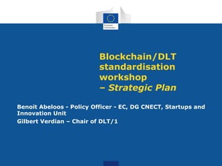 Blockchain/DLT
standardisation
workshop
– Strategic Plan
Benoit Abeloos - Policy Officer - EC, DG CNECT, Startups and
Innovation Unit
Gilbert Verdian – Chair of DLT/1
 