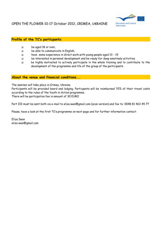 OPEN THE FLOWER 10-17 October 2012, CRIMEA, UKRAINE



Profile of the TC‘s particpants:

              be aged 18 or over,
              be able to communicate in English,
              have some experience in direct work with young people aged 13 - 19
              be interested in personal development and be ready for deep emotinaly activities
              be highly motivated to actively participate in the whole training and to contribute to the
               development of the programme and life of the group of the participants.



About the venue and financial conditions...

The seminar will take place in Crimea, Ukraine.
Participants will be provided board and lodging. Particpants will be reimbursed 70% of their travel costs
according to the rules of the Youth in Action programme.
There will be particpation fee in amount of 30 EURO

Part III must be sent both via e-mail to eliza.iwan@gmail.com (scan version) and fax to: 0048 81 463 45 77

Please, have a look at the first TC’s programme on next page and for further information contact:

Eliza Iwan
eliza.iwan@gmail.com
 