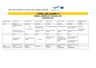 OPEN THE FLOWER 10-17 October 2012, CRIMEA, UKRAINE

                                                                       **OPEN THE FLOWER **
                                                                    CRIMEA, UKRAINE 10-17 October 2012
                                                                              programme draft

ARRIVAL DAY       1 DAY – 11.10.             2 DAY – 12.10            3 DAY – 13.10           4 day – 14.10            5 DAY – 15.10           6 DAY -16.10            DEPARTURE DAY
                                                                                                                                                                       - 17.10
10.10             Breakfast                  Breakfast                Breakfast               Breakfast                Breakfast               Breakfast               Breakfast
                  Getting to know each
                  other                               Me              Introduction to the     Art therapy techniques   Educational scenario    Practicing debriefing   Resources
                                                                      individual contact                                                       skills. Feedback
                                                intra and inter                                                                                                        Final Evaluation
                  Introduction to the                                 Practicing Individual   Practicing Individual    Practicing Individual   Practicing Individual   Youthpass
                  course / Hopes and fears                            Contact                 Contact                  Contact                 Contact

                  Lunch                      Lunch                    Lunch                   Lunch                    Lunch                   Lunch

                                                                                              Theatre and Drama        Creating own            Practicing debriefing
                  Understanding the          Understanding group                              techniques               educational scenario    skills. Feedback
                  adolescents                process.                     City rally                                   for group of young
                                                                                                                       people                  Practicing debriefing
                                                                                                                                               skills. Feedback

                  Self-reflection time       Self-reflection time                             Self-reflection time     Self-reflection time    Self-reflection time
Dinner            Dinner                     Dinner                   Dinner out              Dinner                   Dinner                  Dinner
Welcome evening   Intercultural evening      Relaxation                                       Relaxation               visualisation           visualisation
 