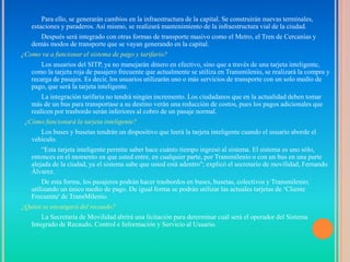 Para ello, se generarán cambios en la infraestructura de la capital. Se construirán nuevas terminales,
   estaciones y paraderos. Así mismo, se realizará mantenimiento de la infraestructura vial de la ciudad.
      Después será integrado con otras formas de transporte masivo como el Metro, el Tren de Cercanías y
   demás modos de transporte que se vayan generando en la capital.
¿Como va a funcionar el sistema de pago y tarifario?
       Los usuarios del SITP, ya no manejarán dinero en efectivo, sino que a través de una tarjeta inteligente,
   como la tarjeta roja de pasajero frecuente que actualmente se utiliza en Transmilenio, se realizará la compra y
   recarga de pasajes. Es decir, los usuarios utilizarán uno o más servicios de transporte con un solo medio de
   pago, que será la tarjeta inteligente.
       La integración tarifaria no tendrá ningún incremento. Los ciudadanos que en la actualidad deben tomar
   más de un bus para transportase a su destino verán una reducción de costos, pues los pagos adicionales que
   realicen por trasbordo serán inferiores al cobro de un pasaje normal.
 ¿Cómo funcionará la tarjeta inteligente?
      Los buses y busetas tendrán un dispositivo que leerá la tarjeta inteligente cuando el usuario aborde el
   vehículo.
       “Esta tarjeta inteligente permite saber hace cuánto tiempo ingresó al sistema. El sistema es uno sólo,
   entonces en el momento en que usted entre, en cualquier parte, por Transmilenio o con un bus en una parte
   alejada de la ciudad, ya el sistema sabe que usted está adentro"; explicó el secretario de movilidad, Fernando
   Álvarez.
       De esta forma, los pasajeros podrán hacer trasbordos en buses, busetas, colectivos y Transmilenio;
   utilizando un único medio de pago. De igual forma se podrán utilizar las actuales tarjetas de „Cliente
   Frecuente' de TransMilenio.
¿Quien se encargará del recaudo?
       La Secretaría de Movilidad abrirá una licitación para determinar cuál será el operador del Sistema
   Integrado de Recaudo, Control e Información y Servicio al Usuario.
 