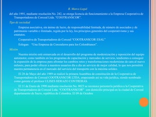 B. Marco Legal
del año 1991, mediante resolución No. 242, se otorga licencia de funcionamiento a la Empresa Cooperativa de
    Transportadores de Corozal Ltda. “COOTRANSCOR”.
Tipo de sociedad
       Empresa asociativa, sin ánimo de lucro, de responsabilidad limitada, de número de asociados y de
   patrimonio variable e ilimitado, regida por la ley, los principios generales del cooperativismo y sus
   estatutos.
         Cooperativa de Transportadores de Corozal “COOTRANSCOR ESAL”
         Eslogan: “Una Empresa de Corozaleros para los Colombianos”.
Misión
       Nuestra misión está enmarcada en el desarrollo del programa de modernización y reposición del equipo
   automotor, como también en los programas de capacitación y mercadeo de servicio, tendientes a conseguir
   la expansión de la empresa para afrontar los cambios retos y transformaciones modernistas de cara al nuevo
   milenio, para poder ofrecer a nuestros usuarios día a día un servicio de mejor calidad, lo que nos permitirá
   nuestra permanencia en el mercado del servicio del transporte con la máxima solidez.
      El 28 de Mayo del año 1989 se realizó la primera Asamblea de constitución de la Cooperativa de
   Transportadores de Corozal COOTRANSCOR LTDA, empezando así su vida jurídica, siendo nombrado
   como gerente el profesor ULISES HERAZO CONTRERAS.
       El 11 de Enero de 1990 mediante resolución No. 0023 se reconoce personería jurídica a la Cooperativa
   de Transportadores de Corozal Ltda. “COOTRANSCOR” con domicilio principal en la ciudad de Corozal
   departamento de Sucre, república de Colombia. El 09 de Octubre
 