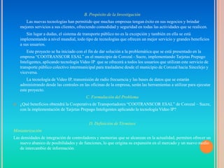 B. Propósito de la Investigación
       Las nuevas tecnologías han permitido que muchas empresas tengan éxito en sus negocios y brindar
    mejores servicios a sus clientes, ofreciendo comodidad y seguridad en todas las actividades que se realicen.
        Sin lugar a dudas, el sistema de transporte público no es la excepción y también en ella se está
    implementando a nivel mundial, todo tipo de tecnologías que ofrecen un mejor servicio y grandes beneficios
    a sus usuarios.
        Este proyecto se ha iniciado con el fin de dar solución a la problemática que se está presentado en la
    empresa “COOTRANSCOR ESAL” en el municipio de Corozal - Sucre, implementando Tarjetas Prepago
    Inteligentes, aplicando tecnología Video IP que se ofrecerá a todos los usuarios que utilizan este servicio de
    transporte público colectivo intermunicipal para trasladarse desde el municipio de Corozal hacia Sincelejo y
    viceversa.
        La tecnología de Video IP, transmisión de radio frecuencia y las bases de datos que se estarán
    administrando desde las centrales en las oficinas de la empresa, serán las herramientas a utilizar para ejecutar
    este proyecto.
                                          C. Formulación del Problema
   ¿Qué beneficios obtendrá la Cooperativa de Transportadores “COOTRANSCOR ESAL” de Corozal – Sucre,
    con la implementación de Tarjetas Prepago Inteligentes aplicando la tecnología Video IP?


                                            D. Definición de Términos
Miniaturización
Las densidades de integración de controladores y memorias que se alcanzan en la actualidad, permiten ofrecer un
   nuevo abanico de posibilidades y de funciones, lo que origina su expansión en el mercado y un nuevo medio
   de intercambio de información.
 