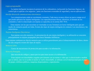Lógica programable
      La tarjeta inteligente incorpora la potencia de los ordenadores, incluyendo las funciones lógicas y de
   control que se aplican a los negocios, junto con funciones avanzadas de seguridad y nuevas aplicaciones.
Interfaz directa de comunicaciones electrónicas
      Las comunicaciones están en crecimiento constante. Cada nuevo avance ofrece un nuevo campo en el
   que puede aplicarse las tarjetas inteligentes. Las especificaciones físicas, eléctricas, el formato de los
   comandos y todo lo relacionado con tarjetas se especifica en la norma ISO 7816.
      Estas tarjetas son las que necesitan ser insertadas en una Terminal con lector inteligente para que por
   medio de contactos pueda ser leída, Existen dos tipos de tarjeta inteligente de contacto: Las sincrónicas y las
   asincrónicas.
Tarjetas Inteligentes Sincrónicas:
       Son tarjetas con sólo memoria y la presentación de esta tarjeta inteligente y su utilización se concentra
   principalmente en tarjetas prepagadas para hacer llamadas telefónicas.
Estas tarjetas contienen un chip de memoria que se utiliza generalmente para el almacenamiento de datos, dentro
    de esta categoría existen dos tipos de tarjeta:
Memoria Libre
       Carece de mecanismos de protección para acceder a la información.
Memoria Protegida
       Que necesita de códigos y pasos previos para tener acceso a la información.
       Estas tarjetas son desechables cargadas previamente con un monto o valor que va decreciendo a medida
   que se utiliza, una vez se acaba el monto se vuelve desechable, se utilizan a nivel internacional para el pago
   de peajes, teléfonos públicos, maquinas dispensadoras y espectáculos.
 
