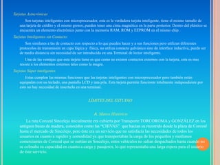 Tarjetas Asincrónicas
       Son tarjetas inteligentes con microprocesador, esta es la verdadera tarjeta inteligente, tiene el mismo tamaño de
    una tarjeta de crédito y el mismo grosor, pueden tener una cinta magnética en la parte posterior. Dentro del plástico se
    encuentra un elemento electrónico junto con la memoria RAM, ROM y EEPROM en el mismo chip.
Tarjetas Inteligentes sin Contacto:
       Son similares a las de contacto con respecto a lo que pueden hacer y a sus funciones pero utilizan diferentes
    protocolos de transmisión en capa lógica y física, no utiliza contacto galvánico sino de interface inductiva, puede ser
    de media distancia sin necesidad de ser introducida en una Terminal de lector inteligente.
        Una de las ventajas que esta tarjeta tiene es que como no existen contactos externos con la tarjeta, esta es mas
    resiste a los elementos externos tales como la mugre.
Tarjetas Súper inteligentes
       Estas cumplen las mismas funciones que las tarjetas inteligentes con microprocesador pero también están
    equipadas con un teclado, una pantalla LCD y una pila. Esta tarjeta permite funcionar totalmente independiente por
    esto no hay necesidad de insertarla en una terminal.


                                                LÍMITES DEL ESTUDIO


                                                    A. Marco Histórico
        La ruta Corozal Sincelejo inicialmente era cubierta por Transporte TORCOROMA y GONZÁLEZ en los
    antiguos buses de madera, conocidos como las “CHIVAS” que hacían su recorrido desde la plaza de Corozal
    hasta el mercado de Sincelejo, pero éste era un servicio que no satisfacía las necesidades de todos los
    usuarios en cuanto a rapidez y comodidad ya que transportaban la carga de los pequeños y medianos
    comerciantes de Corozal que se surtían en Sincelejo, estos vehículos no salían despachados hasta cuando no
    se colmaba su capacidad en cuanto a carga y pasajeros, lo que representaba una larga espera para el usuario
    de éste servicio.
 