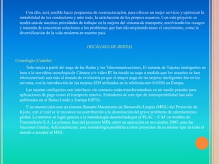 Con ello, será posible hacer propuestas de reestructuración, para ofrecer un mejor servicio y optimizar la
  rentabilidad de los conductores y ante todo, la satisfacción de los propios usuarios. Con este proyecto se
  tendrá una de nuestras prioridades de trabajar en la mejora del sistema de transporte, resolviendo los rezagos
  y tratando de concentrar soluciones a los problemas que han ido originando tanto el crecimiento, como la
  diversificación de la vida moderna en nuestro país.


                                          DECÁLOGO DE BERNAL


Cronología (Cuándo)
      Todo inicia a partir del auge de las Redes y las Telecomunicaciones, El sistema de Tarjetas inteligentes en
  base a la novedosa tecnología de Cámara y/o video IP, ha tenido su auge a medida que los usuarios se han
  interconectado aun más al mundo de evolución ya que el mayor auge de las tarjetas inteligentes fue en los
  noventa, con la introducción de las tarjetas SIM utilizadas en la telefonía móvil GSM en Europa.
      Las tarjetas inteligentes con interfaces sin contacto están transformándose en un medio popular para
  aplicaciones de pago como el transporte masivo. Estándares de este tipo de interoperabilidad han sido
  publicados en el Reino Unido y Europa IOPTA.
     Y en nuestro país con un sistema llamado Mecanismo de Desarrollo Limpio (MDL) del Protocolo de
  Kyoto, con el cual se le reconoce su contribución a la disminución del grave problema de calentamiento
  global. Lo anterior se logró gracias a la metodología desarrollada por el PLAC – CAF en nombre de
  Transmilenio S.A. La primera fase del proyecto MDL entró en operación en noviembre 2003; ante las
  Naciones Unidas. Adicionalmente, esta metodología posibilita a otros proyectos de su mismo tipo en todo el
  mundo a acceder al MDL
 