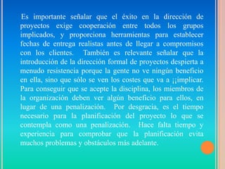 Es importante señalar que el éxito en la dirección de
proyectos exige cooperación entre todos los grupos
implicados, y proporciona herramientas para establecer
fechas de entrega realistas antes de llegar a compromisos
con los clientes. También es relevante señalar que la
introducción de la dirección formal de proyectos despierta a
menudo resistencia porque la gente no ve ningún beneficio
en ella, sino que sólo se ven los costes que va a ¡¡implicar.
Para conseguir que se acepte la disciplina, los miembros de
la organización deben ver algún beneficio para ellos, en
lugar de una penalización. Por desgracia, es el tiempo
necesario para la planificación del proyecto lo que se
contempla como una penalización. Hace falta tiempo y
experiencia para comprobar que la planificación evita
muchos problemas y obstáculos más adelante.
 