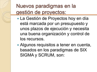 Nuevos paradigmas en la
gestión de proyectos:
 La Gestión de Proyectos hoy en día
está marcada por un presupuesto y
unos plazos de ejecución y necesita
una buena organización y control de
los recursos.
 Algunos requisitos a tener en cuenta,
basados en los paradigmas de SIX
SIGMA y SCRUM, son:
 