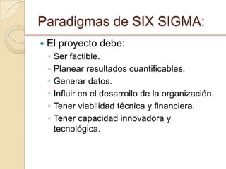 Paradigmas de SIX SIGMA:
 El proyecto debe:
◦ Ser factible.
◦ Planear resultados cuantificables.
◦ Generar datos.
◦ Influir en el desarrollo de la organización.
◦ Tener viabilidad técnica y financiera.
◦ Tener capacidad innovadora y
tecnológica.
 