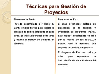 Técnicas para Gestión de
Proyectos
Diagramas de Gantt:
Método desarrollado por Henry L.
Gantt, emplea barras para indicar la
cantidad de tiempo empleado en cada
tarea. El analista identifica cada tarea
y estima el tiempo de utilizado en
cada una.
Diagramas de Pert:
El más sofisticado método de
planeación es la revisión y
evaluación de programas (PERT).
Este método, desarrollado en 1958
por la marina de los E.E.U.U.,y
Booze, Allen y Hamilton, una
empresa de consultoría gerencial.
El diagrama de Pert usa nodos y
rutas para representar la
interrelación de las actividades del
proyecto.
 