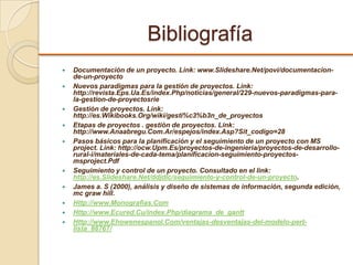 Bibliografía
 Documentación de un proyecto. Link: www.Slideshare.Net/povi/documentacion-
de-un-proyecto
 Nuevos paradigmas para la gestión de proyectos. Link:
http://revista.Eps.Ua.Es/index.Php/noticias/general/229-nuevos-paradigmas-para-
la-gestion-de-proyectosrie
 Gestión de proyectos. Link:
http://es.Wikibooks.Org/wiki/gesti%c3%b3n_de_proyectos
 Etapas de proyectos . gestión de proyectos. Link:
http://www.Anaabregu.Com.Ar/espejos/index.Asp?Sit_codigo=28
 Pasos básicos para la planificación y el seguimiento de un proyecto con MS
project. Link: http://ocw.Upm.Es/proyectos-de-ingenieria/proyectos-de-desarrollo-
rural-i/materiales-de-cada-tema/planificacion-seguimiento-proyectos-
msproject.Pdf
 Seguimiento y control de un proyecto. Consultado en el link:
http://es.Slideshare.Net/ddjdlc/seguimiento-y-control-de-un-proyecto.
 James a. S (2000), análisis y diseño de sistemas de información, segunda edición,
mc graw hill.
 Http://www.Monografias.Com
 Http://www.Ecured.Cu/index.Php/diagrama_de_gantt
 Http://www.Ehowenespanol.Com/ventajas-desventajas-del-modelo-pert-
lista_88767/
 
