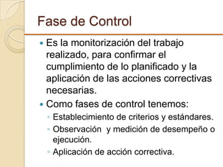 Fase de Control
 Es la monitorización del trabajo
realizado, para confirmar el
cumplimiento de lo planificado y la
aplicación de las acciones correctivas
necesarias.
 Como fases de control tenemos:
◦ Establecimiento de criterios y estándares.
◦ Observación y medición de desempeño o
ejecución.
◦ Aplicación de acción correctiva.
 