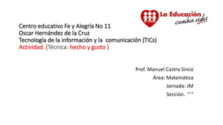 Centro educativo Fe y Alegría No 11
Oscar Hernández de la Cruz
Tecnología de la información y la comunicación (TICs)
Actividad. (Técnica: hecho y gusto )
Prof. Manuel Castro Sincú
Área: Matemática
Jornada: JM
Sección. “ ”
 