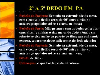 • Posição do Paciente: Sentado na extremidade da mesa,
com o cotovelo fletido cerca de 90º entre a mão e o
antebraço apoiados sobre o chassi, na mesa;
• Posição da Parte: Mão pronada com os dedos esticados,
centralizar e alinhar o eixo maior do dedo afetado em
relação ao eixo maior da porção do filme que está sendo
exposta, separar os dedos adjacentes do dedo afetado;
• Posição do Paciente: Sentado na extremidade da mesa,
com o cotovelo fletido cerca de 90º entre a mão e o
antebraço apoiados sobre o chassi, na mesa;
• DFoFi: de 100 cm.
• Colimação: os quatros lados da estrutura.
2º A 5º DEDO EM PA
 