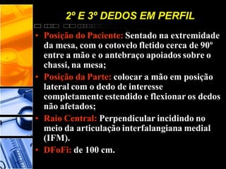 • Posição do Paciente: Sentado na extremidade
da mesa, com o cotovelo fletido cerca de 90º
entre a mão e o antebraço apoiados sobre o
chassi, na mesa;
• Posição da Parte: colocar a mão em posição
lateral com o dedo de interesse
completamente estendido e flexionar os dedos
não afetados;
• Raio Central: Perpendicular incidindo no
meio da articulação interfalangiana medial
(IFM).
• DFoFi: de 100 cm.
2º E 3º DEDOS EM PERFIL
 