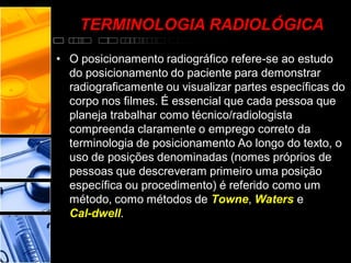 TERMINOLOGIA RADIOLÓGICA
• O posicionamento radiográfico refere-se ao estudo
do posicionamento do paciente para demonstrar
radiograficamente ou visualizar partes específicas do
corpo nos filmes. É essencial que cada pessoa que
planeja trabalhar como técnico/radiologista
compreenda claramente o emprego correto da
terminologia de posicionamento Ao longo do texto, o
uso de posições denominadas (nomes próprios de
pessoas que descreveram primeiro uma posição
específica ou procedimento) é referido como um
método, como métodos de Towne, Waters e
Cal-dwell.
 