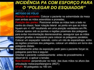 INCIDÊNCIA PA COM ESFORÇO PARA
O “POLEGAR DO ESQUIADOR”
MÉTODO DE FÓLIO
Posição do paciente: Colocar o paciente na extremidade da mesa
com ambas as mãos estendidas e pronadas;
Posição das partes: Posicionar ambas as mãos lado a lado no
centro do chassi, fazer rotação lateral ao ponto em que as mãos
fiquem em +/- 45º resultando em uma posição verdadeira em PA.
Colocar apoios sob os punhos e regiões proximais dos polegares
para evitar movimentação desnecessárias, assegurar que as mãos
estejam giradas o necessário para colocar os polegares paralelos.
Colocar um espaçador redondo, como um rolo de esparadrapo, entre
as regiões proximais dos polegares, colocar um elástico em torno dos
polegares distais.
Imediatamente antes da exposição pedir para o paciente forçar os
polegares para fora e segurar.
Orientar o paciente cuidadosamente antes do procedimento e
observár-lo a aplicar a tensão;
Raio Central: perpendicular no meio das duas mãos na altura das
articulação metacarpofalangiana (MCF);
DFoFi: 40 polegadas ou 100 cm;
 