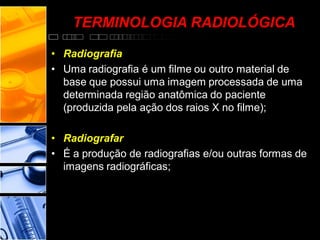 • Radiografia
• Uma radiografia é um filme ou outro material de
base que possui uma imagem processada de uma
determinada região anatômica do paciente
(produzida pela ação dos raios X no filme);
• Radiografar
• É a produção de radiografias e/ou outras formas de
imagens radiográficas;
TERMINOLOGIA RADIOLÓGICA
 