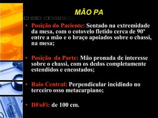 MÃO PA
• Posição do Paciente: Sentado na extremidade
da mesa, com o cotovelo fletido cerca de 90º
entre a mão e o braço apoiados sobre o chassi,
na mesa;
• Posição da Parte: Mão pronada de interesse
sobre o chassi, com os dedos completamente
estendidos e encostados;
• Raio Central: Perpendicular incidindo no
terceiro osso metacarpiano;
• DFoFi: de 100 cm.
 