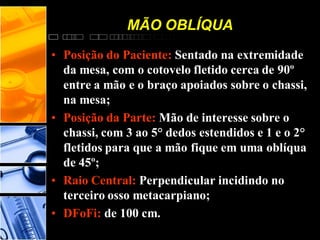 MÃO OBLÍQUA
• Posição do Paciente: Sentado na extremidade
da mesa, com o cotovelo fletido cerca de 90º
entre a mão e o braço apoiados sobre o chassi,
na mesa;
• Posição da Parte: Mão de interesse sobre o
chassi, com 3 ao 5° dedos estendidos e 1 e o 2°
fletidos para que a mão fique em uma oblíqua
de 45º;
• Raio Central: Perpendicular incidindo no
terceiro osso metacarpiano;
• DFoFi: de 100 cm.
 