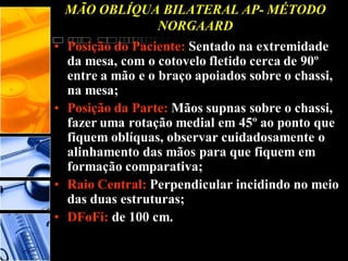 MÃO OBLÍQUA BILATERAL AP- MÉTODO
NORGAARD
• Posição do Paciente: Sentado na extremidade
da mesa, com o cotovelo fletido cerca de 90º
entre a mão e o braço apoiados sobre o chassi,
na mesa;
• Posição da Parte: Mãos supnas sobre o chassi,
fazer uma rotação medial em 45º ao ponto que
fiquem oblíquas, observar cuidadosamente o
alinhamento das mãos para que fiquem em
formação comparativa;
• Raio Central: Perpendicular incidindo no meio
das duas estruturas;
• DFoFi: de 100 cm.
 
