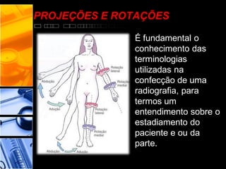 PROJEÇÕES E ROTAÇÕES
É fundamental o
conhecimento das
terminologias
utilizadas na
confecção de uma
radiografia, para
termos um
entendimento sobre o
estadiamento do
paciente e ou da
parte.
 