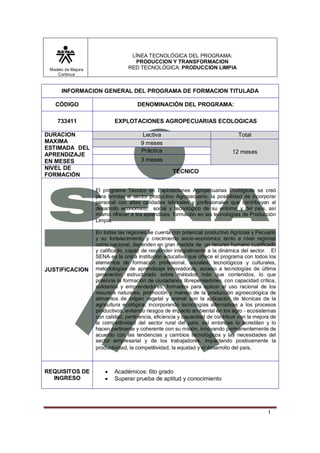 LÍNEA TECNOLÓGICA DEL PROGRAMA:
                                    PRODUCCION Y TRANSFORMACION
 Modelo de Mejora                 RED TECNOLÓGICA: PRODUCCION LIMPIA
    Continua



      INFORMACION GENERAL DEL PROGRAMA DE FORMACION TITULADA

   CÓDIGO                             DENOMINACIÓN DEL PROGRAMA:

    733411                  EXPLOTACIONES AGROPECUARIAS ECOLOGICAS

DURACION                                Lectiva                                   Total
MAXIMA                                 9 meses
ESTIMADA DEL                           Práctica
APRENDIZAJE                                                                    12 meses
EN MESES                               3 meses
NIVEL DE
                                                     TÉCNICO
FORMACIÓN

                    El programa Técnico en Explotaciones Agropecuarias Ecológicas se creó
                    para brindar al sector productivo Agropecuario, la posibilidad de incorporar
                    personal con altas calidades laborales y profesionales que contribuyan al
                    desarrollo económico, social y tecnológico de su entorno y del país, así
                    mismo ofrecer a los aprendices formación en las tecnologías de Producción
                    Limpia.

                    En todas las regiones se cuenta con potencial productivo Agrícola y Pecuario
                    y su fortalecimiento y crecimiento socio-económico tanto a nivel regional
                    como nacional, dependen en gran medida de un recurso humano cualificado
                    y calificado, capaz de responder integralmente a la dinámica del sector. El
                    SENA es la única institución educativa que ofrece el programa con todos los
                    elementos de formación profesional, sociales, tecnológicos y culturales,
JUSTIFICACION       metodologías de aprendizaje innovadoras, acceso a tecnologías de última
                    generación, estructurado sobre métodos más que contenidos, lo que
                    potencia la formación de ciudadanos librepensadores, con capacidad crítica,
                    solidarios y emprendedores, formados para aplicar el uso racional de los
                    recursos naturales, promoción y manejo de la producción agroecológica de
                    alimentos de origen vegetal y animal con la aplicación de técnicas de la
                    agricultura ecológica, incorporando tecnologías alternativas a los procesos
                    productivos, evitando riesgos de impacto ambiental en los agro - ecosistemas
                    con calidad, pertinencia, eficiencia y capacidad de contribuir con la mejora de
                    la competitividad del sector rural del país; así entonces lo acreditan y lo
                    hacen pertinente y coherente con su misión, innovando permanentemente de
                    acuerdo con las tendencias y cambios tecnológicos y las necesidades del
                    sector empresarial y de los trabajadores, impactando positivamente la
                    productividad, la competitividad, la equidad y el desarrollo del país.



REQUISITOS DE              Académicos: 6to grado
  INGRESO                  Superar prueba de aptitud y conocimiento




                                                                                               1
 