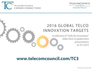 ©Telecom Council 2015
A collection of “Calls for Innovation”
slides from 22 global telco
presentations
at TC3 2015
www.telecomcouncil.com/TC3
2016 GLOBAL TELCO
INNOVATION TARGETS
 