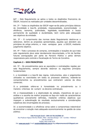 §2º – Este Regulamento se aplica a todos os dispêndios financeiros da
OSCIP, inclusive os realizados por unidades descentralizadas.
Art. 2º - Todos os dispêndios da OSCIP reger-se-ão pelos princípios básicos
da moralidade e boa-fé, probidade, impessoalidade, economicidade
e
eficiência, isonomia, publicidade, legalidade, razoabilidade e busca
permanente de qualidade e durabilidade, bem como pela adequação
aos objetivos da entidade.
Art. 3º - O cumprimento das normas deste Regulamento destina-se a
selecionar, dentre as propostas apresentadas, aquelas que atendem aos
princípios do artigo anterior, a mais vantajosa para a OSCIP, mediante
julgamento objetivo.
Art. 4º - Todo o processo de compras, contratações e locações de que trata
este regulamento deve estar devidamente documentado, a fim de facilitar
futuras averiguações por parte do Parceiro Público e pelos demais
responsáveis pelo controle e fiscalização do Termo de Convênio.
Capítulo 2 – DOS PRINCÍPIOS
Art. 5º - Os procedimentos para as aquisições e contratações regidas por
este Regulamento, sempre deverão observar os seguintes princípios
fundamentais:
I. a moralidade e a boa-fé das regras, instrumentos, atos e julgamentos
utilizados ou exercitados em todos os processos seletivos, vedando-se
comportamentos ou procedimentos que contrariem valores da ética
comercial;
II. a probidade refere-se à honestidade no procedimento
maneira criteriosa de cumprir os deveres contratuais;

ou

à

III. a impessoalidade e a objetividade da seleção, impositivos de que a
análise e a escolha da melhor proposta se faça em razão de características
qualitativas previamente definidas, mediante critérios objetivos que
impeçam a subordinação do resultado exclusivamente a considerações
subjetivas dos encarregados do processo;
IV. a economicidade e a eficiência versa sobre o compromisso indeclinável
de encontrar a solução mais adequada economicamente na gestão da coisa
pública;
Vida Promoção Social – CNPJ: 05.756.233/0001-32
Rua Professor Algacyr Munhoz Mader, 4465 – Vila Nova Barigui – CIC – Curitiba – PR/Brasil
Cep: 81.350-010
Tel/fax: (041) 3248-7676
Site: www.vps.org.br E-mail: projetovida@onda.com.br Blog:vidapromocaosocial.blogspot.com

 