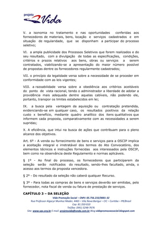 V. a isonomia no tratamento e nas oportunidades
conferidas aos
fornecedores de materiais, bens, locação e serviços cadastrados e em
situação de regularidade, que se disponham a participar do processo
seletivo;
VI. a ampla publicidade dos Processos Seletivos que forem realizados e do
seu resultado, com a divulgação de todas as especificações, condições,
critérios e prazos relativos
aos bens, obras ou serviços
a
serem
contratados, viabilizando-se a apresentação do maior número possível
de propostas dentre os fornecedores regularmente cadastrados;
VII. o princípio da legalidade versa sobre a necessidade de se proceder em
conformidade com as leis vigentes;
VIII. a razoabilidade versa sobre a obediência aos critérios aceitáveis
do ponto de vista racional, tendo o administrador a liberdade de adotar a
providência mais adequada dentre aquelas cabíveis, não podendo ele,
portanto, transpor os limites estabelecidos em lei;
IX. a busca pela vantagem da aquisição ou contratação pretendida,
evidenciando-se em qualquer caso, os resultados positivos da relação
custo x benefício, mediante quadro analítico dos itens qualitativos que
informem cada proposta, comparativamente com as necessidades a serem
supridas;
X. A eficiência, que intui na busca de ações que contribuam para o pleno
alcance dos objetivos.
Art. 6º - A venda ou fornecimento de bens e serviços para a OSCIP implica
a aceitação integral e irretratável dos termos do Ato Convocatório, dos
elementos técnicos e instruções fornecidas aos interessados pela OSCIP,
bem como na observância deste Regulamento e normas aplicáveis.
§ 1º - Ao final do processo, os fornecedores que participarem da
seleção serão notificados do resultado, sendo-lhes facultado, ainda, o
acesso aos termos da proposta vencedora.
§ 2º - Do resultado da seleção não caberá qualquer Recurso.
§ 3º - Para todas as compras de bens e serviços deverão ser emitidas, pelo
fornecedor, nota fiscal de venda ou fatura de prestação de serviços.
CAPÍTULO 3 – DA SELEÇÃO
Vida Promoção Social – CNPJ: 05.756.233/0001-32
Rua Professor Algacyr Munhoz Mader, 4465 – Vila Nova Barigui – CIC – Curitiba – PR/Brasil
Cep: 81.350-010
Tel/fax: (041) 3248-7676
Site: www.vps.org.br E-mail: projetovida@onda.com.br Blog:vidapromocaosocial.blogspot.com

 
