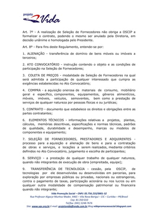 Art. 7º - A realização de Seleção de Fornecedores não obriga a OSCIP a
formalizar o contrato, podendo o mesmo ser anulado pela Diretoria, em
decisão unânime e homologada pelo Presidente.
Art. 8º - Para fins deste Regulamento, entende-se por:
1. ALIENAÇÃO - transferência de domínio de bens móveis ou imóveis a
terceiros;
2. ATO CONVOCATÓRIO - instrução contendo o objeto e as condições de
participação na Seleção de Fornecedores;
3. COLETA DE PREÇOS - modalidade de Seleção de Fornecedores na qual
será admitida a participação de qualquer interessado que cumpra as
exigências estabelecidas no Ato Convocatório;
4. COMPRA - a aquisição onerosa de materiais de consumo, mobiliário
geral e específico, componentes, equipamentos, gêneros alimentícios,
móveis, imóveis, veículos, semoventes, bem como a prestação de
serviços de qualquer natureza por pessoas físicas e ou jurídicas;
5. CONTRATO - documento que estabelece os direitos e obrigações entre as
partes contratantes;
6. ELEMENTOS TÉCNICOS - informações relativas a projetos, plantas,
cálculos, memórias descritivas, especificações e normas técnicas, padrões
de qualidade, durabilidade e desempenho, marcas ou modelos de
componentes e equipamento;
7. SELEÇÃO DE FORNECEDORES, PRESTADORES E ADQUIRENTES processo para a aquisição e alienação de bens e para a contratação
de obras e serviços, e locações a serem realizados, mediante critérios
definidos no Ato Convocatório, julgamento e escolha de participantes;
8. SERVIÇO - a prestação de qualquer trabalho de qualquer natureza,
quando não integrantes de execução de obra (empreitada, equipe);
9.
TRANSFERÊNCIA DE TECNOLOGIA - cessão, pela
OSCIP,
de
tecnologias por ele desenvolvidas ou desenvolvidas em parcerias, para
exploração por empresas públicas ou privadas, nacionais ou estrangeiras,
contra o pagamento de taxas, participação acionária ou nos lucros ou em
qualquer outra modalidade de compensação patrimonial ou financeira
quando não integrante;
Vida Promoção Social – CNPJ: 05.756.233/0001-32
Rua Professor Algacyr Munhoz Mader, 4465 – Vila Nova Barigui – CIC – Curitiba – PR/Brasil
Cep: 81.350-010
Tel/fax: (041) 3248-7676
Site: www.vps.org.br E-mail: projetovida@onda.com.br Blog:vidapromocaosocial.blogspot.com

 