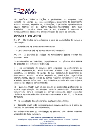 11. NOTÓRIA ESPECIALIZAÇÃO - profissional ou empresa cujo
conceito no campo de sua especialidade, decorrente de desempenho
anterior, estudos, experiências, publicações, organização, aparelhamento,
equipe técnica
ou de outros requisitos relacionados
com suas
atividades,
permita inferir que o seu trabalho é essencial e
indiscutivelmente adequado à plena satisfação do objeto do contrato.
CAPÍTULO 4 - DOS LIMITES
Art. 9º – São limites para a dispensa e para as modalidades de compra e
contratação:
I – Dispensa: até R$ 8.000,00 (oito mil reais);
II – Carta Consulta: até R$ 80.000,00 (oitenta mil reais).
Art. 10 – A dispensa de seleção de fornecedores poderá ocorrer nos
seguintes casos:
I – na aquisição de materiais, equipamentos ou gêneros diretamente
de produtos ou fornecedor exclusivo;
II – na contratação de serviços com empresas ou profissionais de
notória especialização, assim entendido aqueles cujo conhecimento
específico, ou conceito no campo de sua especialidade, decorrente de
desempenho anterior, estudos, experiências, publicações, organização,
aparelhamento, equipe técnica ou outros requisitos relacionados com sua
atividade, permita inferir que o seu trabalho é o mais adequado à plena
satisfação do objeto a ser contratado;
III – Quando a OSCIP tiver em seu quadro de associados, profissionais de
notória especialização em serviços técnicos profissionais, devidamente
comprovada, para a execução do serviço necessário, assim entendido
conforme especificações dispostas no inciso anterior e Art. 27, do Estatuto
da OSCIP;
IV - na contratação de profissional de qualquer setor artístico;
V – Operação envolvendo concessionária de serviços públicos e o objeto do
contrato for pertinente ao da concessão;
VI – Aquisição de bens ou contratação de serviços com valores inferiores
a R$ 8.000,00 (oito mil reais).
Vida Promoção Social – CNPJ: 05.756.233/0001-32
Rua Professor Algacyr Munhoz Mader, 4465 – Vila Nova Barigui – CIC – Curitiba – PR/Brasil
Cep: 81.350-010
Tel/fax: (041) 3248-7676
Site: www.vps.org.br E-mail: projetovida@onda.com.br Blog:vidapromocaosocial.blogspot.com

 