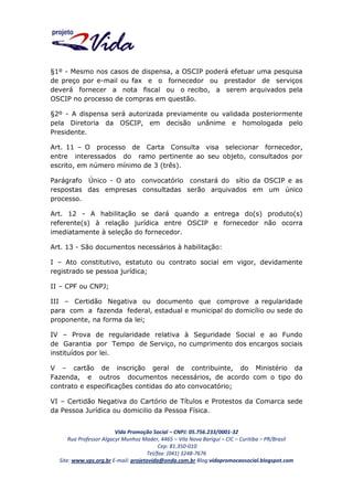 §1º - Mesmo nos casos de dispensa, a OSCIP poderá efetuar uma pesquisa
de preço por e-mail ou fax e o fornecedor ou prestador de serviços
deverá fornecer a nota fiscal ou o recibo, a serem arquivados pela
OSCIP no processo de compras em questão.
§2º - A dispensa será autorizada previamente ou validada posteriormente
pela Diretoria da OSCIP, em decisão unânime e homologada pelo
Presidente.
Art. 11 – O processo de Carta Consulta visa selecionar fornecedor,
entre interessados do ramo pertinente ao seu objeto, consultados por
escrito, em número mínimo de 3 (três).
Parágrafo Único - O ato convocatório constará do sítio da OSCIP e as
respostas das empresas consultadas serão arquivados em um único
processo.
Art. 12 - A habilitação se dará quando a entrega do(s) produto(s)
referente(s) à relação jurídica entre OSCIP e fornecedor não ocorra
imediatamente à seleção do fornecedor.
Art. 13 - São documentos necessários à habilitação:
I – Ato constitutivo, estatuto ou contrato social em vigor, devidamente
registrado se pessoa jurídica;
II – CPF ou CNPJ;
III – Certidão Negativa ou documento que comprove a regularidade
para com a fazenda federal, estadual e municipal do domicílio ou sede do
proponente, na forma da lei;
IV – Prova de regularidade relativa à Seguridade Social e ao Fundo
de Garantia por Tempo de Serviço, no cumprimento dos encargos sociais
instituídos por lei.
V – cartão de inscrição geral de contribuinte, do Ministério da
Fazenda, e outros documentos necessários, de acordo com o tipo do
contrato e especificações contidas do ato convocatório;
VI – Certidão Negativa do Cartório de Títulos e Protestos da Comarca sede
da Pessoa Jurídica ou domicilio da Pessoa Física.
Vida Promoção Social – CNPJ: 05.756.233/0001-32
Rua Professor Algacyr Munhoz Mader, 4465 – Vila Nova Barigui – CIC – Curitiba – PR/Brasil
Cep: 81.350-010
Tel/fax: (041) 3248-7676
Site: www.vps.org.br E-mail: projetovida@onda.com.br Blog:vidapromocaosocial.blogspot.com

 