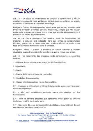 Art. 14 – Em todas as modalidades de compras e contratações a OSCIP
escolherá a proposta mais vantajosa, considerando os critérios de preço,
qualidade, durabilidade e condições de entrega.
Parágrafo Único - Será obrigatória a justificativa, por escrito, expedida pela
Diretoria da OSCIP e firmada pelo seu Presidente, sempre que não houver
opção pela proposta de menor preço, mas que atenda adequadamente à
descrição do objeto do procedimento.
Art. 15 – A OSCIP constituirá um cadastro único de fornecedores de
materiais e serviços com indicação clara das principais características
técnicas, comerciais e financeiras dos produtos oferecidos, assim como
todo o histórico do fornecedor junto à entidade.
Parágrafo
Único – Caberá a Diretoria da OSCIP elaborar e manter
atualizado o cadastro único de fornecedores a que se refere este artigo.
Art. 16 - No julgamento das propostas serão considerados os seguintes
critérios:
1 - Adequação das propostas ao objeto do Ato Convocatório;
2 - Qualidade;
3 - Preço;
4 - Prazos de fornecimento ou de conclusão;
5 - Condições de pagamento;
6 - Outros critérios previstos no Ato Convocatório.
§1º - É vedada a utilização de critérios de julgamento que possam favorecer
qualquer proponente.
§2º - Não será considerada qualquer oferta não
Convocatório.

prevista no Ato

§3º - Não se admitirá proposta que apresente preço global ou unitário
simbólico, irrisório ou de valor zero.
§4º - No exame do preço serão consideradas todas as circunstâncias de que
resultem em vantagem para a OSCIP.
Vida Promoção Social – CNPJ: 05.756.233/0001-32
Rua Professor Algacyr Munhoz Mader, 4465 – Vila Nova Barigui – CIC – Curitiba – PR/Brasil
Cep: 81.350-010
Tel/fax: (041) 3248-7676
Site: www.vps.org.br E-mail: projetovida@onda.com.br Blog:vidapromocaosocial.blogspot.com

 