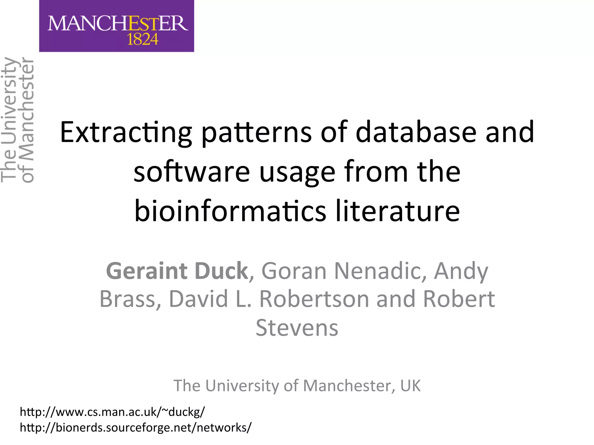 Extrac'ng 
pa,erns 
of 
database 
and 
so3ware 
usage 
from 
the 
bioinforma'cs 
literature 
Geraint 
Duck, 
Goran 
Nenadic, 
Andy 
Brass, 
David 
L. 
Robertson 
and 
Robert 
Stevens 
The 
University 
of 
Manchester, 
UK 
h,p://www.cs.man.ac.uk/~duckg/ 
h,p://bionerds.sourceforge.net/networks/ 
 