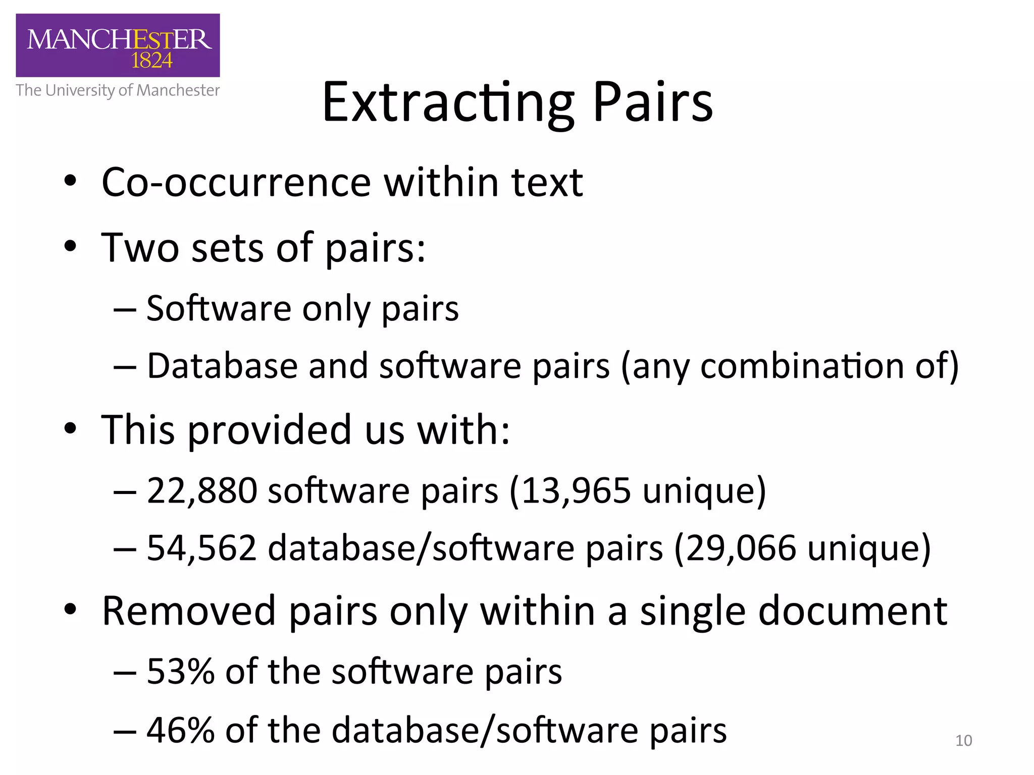 Extrac'ng 
Pairs 
• Co-­‐occurrence 
within 
text 
• Two 
sets 
of 
pairs: 
– So3ware 
only 
pairs 
– Database 
and 
so3ware 
pairs 
(any 
combina'on 
of) 
• This 
provided 
us 
with: 
– 22,880 
so3ware 
pairs 
(13,965 
unique) 
– 54,562 
database/so3ware 
pairs 
(29,066 
unique) 
• Removed 
pairs 
only 
within 
a 
single 
document 
– 53% 
of 
the 
so3ware 
pairs 
– 46% 
of 
the 
database/so3ware 
pairs 
10 
 
