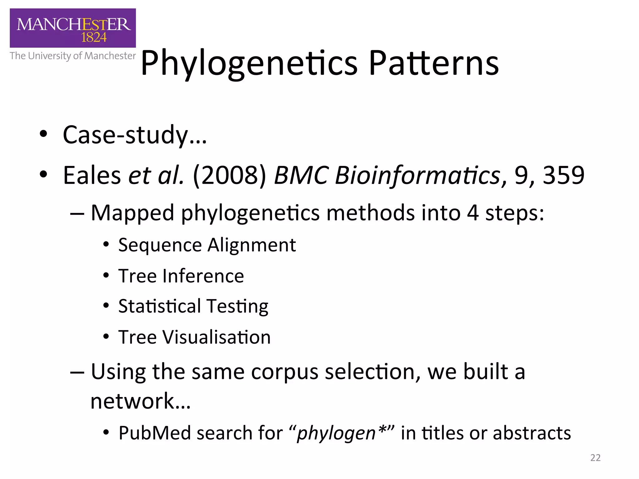 Phylogene'cs 
Pa,erns 
• Case-­‐study… 
• Eales 
et 
al. 
(2008) 
BMC 
Bioinforma2cs, 
9, 
359 
– Mapped 
phylogene'cs 
methods 
into 
4 
steps: 
• Sequence 
Alignment 
• Tree 
Inference 
• Sta's'cal 
Tes'ng 
• Tree 
Visualisa'on 
– Using 
the 
same 
corpus 
selec'on, 
we 
built 
a 
network… 
• PubMed 
search 
for 
“phylogen*” 
in 
'tles 
or 
abstracts 
22 
 
