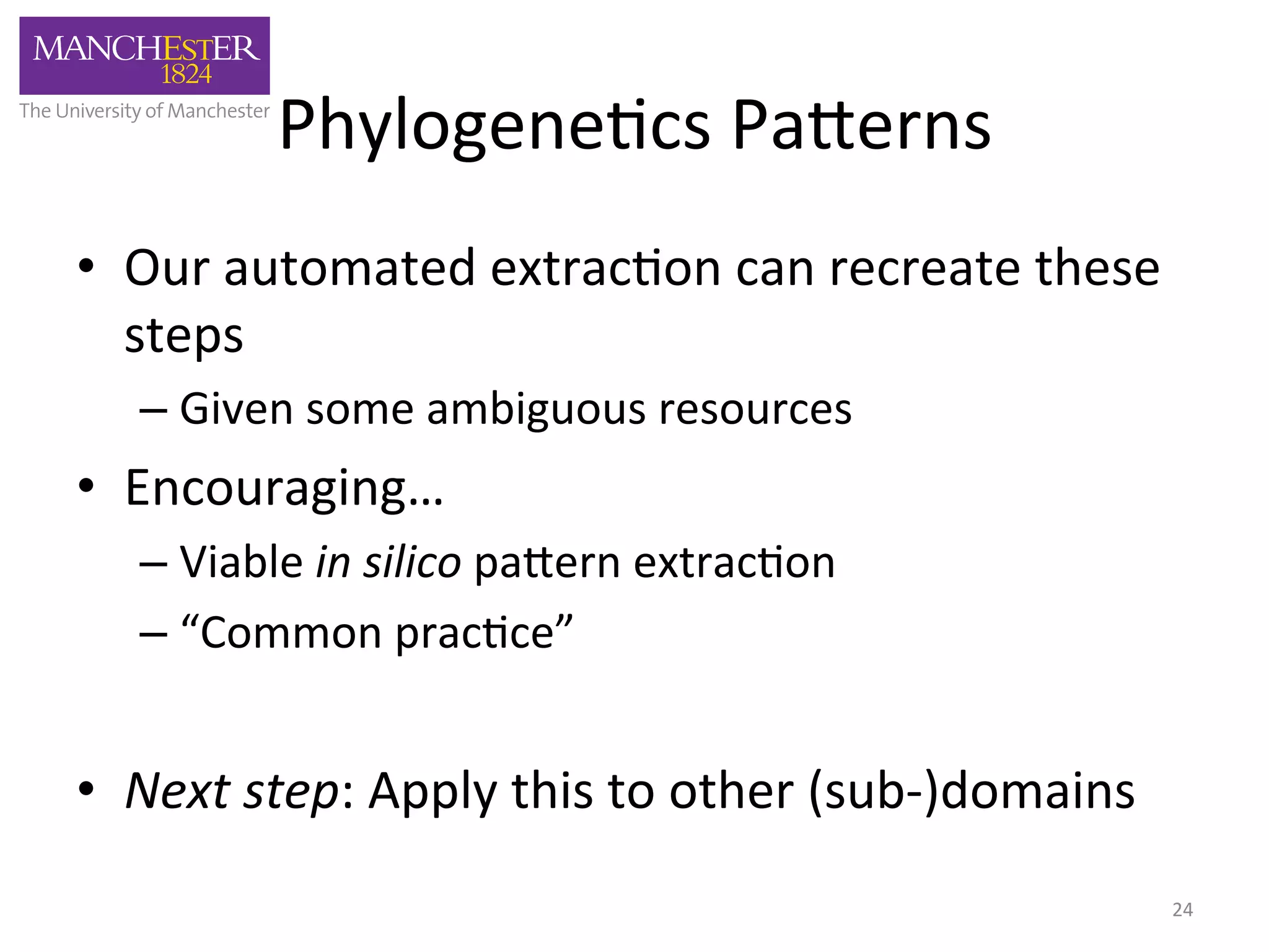 Phylogene'cs 
Pa,erns 
• Our 
automated 
extrac'on 
can 
recreate 
these 
steps 
– Given 
some 
ambiguous 
resources 
• Encouraging… 
– Viable 
in 
silico 
pa,ern 
extrac'on 
– “Common 
prac'ce” 
• Next 
step: 
Apply 
this 
to 
other 
(sub-­‐)domains 
24 
 