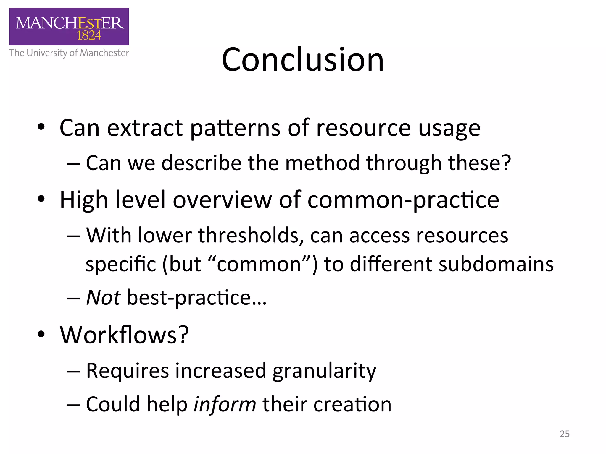 Conclusion 
• Can 
extract 
pa,erns 
of 
resource 
usage 
– Can 
we 
describe 
the 
method 
through 
these? 
• High 
level 
overview 
of 
common-­‐prac'ce 
– With 
lower 
thresholds, 
can 
access 
resources 
specific 
(but 
“common”) 
to 
different 
subdomains 
– Not 
best-­‐prac'ce… 
• Workflows? 
– Requires 
increased 
granularity 
– Could 
help 
inform 
their 
crea'on 
25 
 