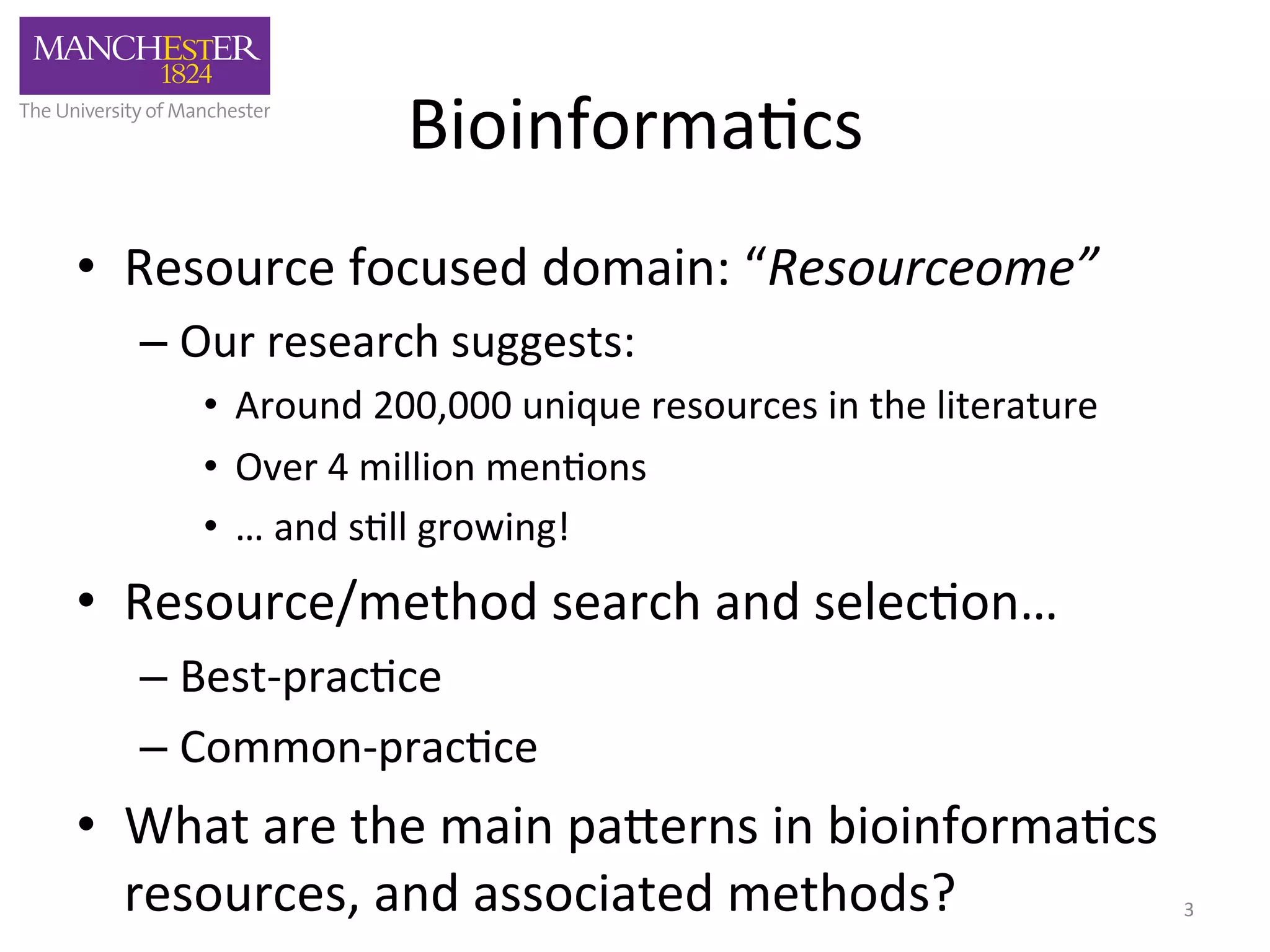 Bioinforma'cs 
• Resource 
focused 
domain: 
“Resourceome” 
– Our 
research 
suggests: 
• Around 
200,000 
unique 
resources 
in 
the 
literature 
• Over 
4 
million 
men'ons 
• … 
and 
s'll 
growing! 
• Resource/method 
search 
and 
selec'on… 
– Best-­‐prac'ce 
– Common-­‐prac'ce 
• What 
are 
the 
main 
pa,erns 
in 
bioinforma'cs 
resources, 
and 
associated 
methods? 
3 
 