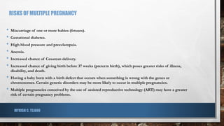 RISKS OF MULTIPLE PREGNANCY
• Miscarriage of one or more babies (fetuses).
• Gestational diabetes.
• High blood pressure and preeclampsia.
• Anemia.
• Increased chance of Cesarean delivery.
• Increased chance of giving birth before 37 weeks (preterm birth), which poses greater risks of illness,
disability, and death.
• Having a baby born with a birth defect that occurs when something is wrong with the genes or
chromosomes. Certain genetic disorders may be more likely to occur in multiple pregnancies.
• Multiple pregnancies conceived by the use of assisted reproductive technology (ART) may have a greater
risk of certain pregnancy problems.
MYRISH C. TEJANO
 
