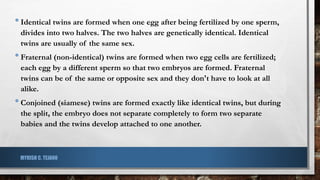 •Identical twins are formed when one egg after being fertilized by one sperm,
divides into two halves. The two halves are genetically identical. Identical
twins are usually of the same sex.
•Fraternal (non-identical) twins are formed when two egg cells are fertilized;
each egg by a different sperm so that two embryos are formed. Fraternal
twins can be of the same or opposite sex and they don't have to look at all
alike.
•Conjoined (siamese) twins are formed exactly like identical twins, but during
the split, the embryo does not separate completely to form two separate
babies and the twins develop attached to one another.
MYRISH C. TEJANO
 