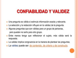 CONFIABILIDAD Y VALIDEZ

   Una pregunta es válida si estimula información exacta y relevante.
   La selección y la redacción influyen en la validez de la pregunta.
   Algunas preguntas que son válidas para un grupo de personas,
     pero pueden no serlo para otro grupo.
   Entre menos tenga que reflexionar el sujeto, más válida será la
    respuesta.
   La validez implica congruencia en la manera de plantear las preguntas.
   La validez puede ser: de contenido, de criterio y de constructo.
 