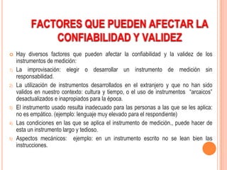 FACTORES QUE PUEDEN AFECTAR LA
              CONFIABILIDAD Y VALIDEZ
    Hay diversos factores que pueden afectar la confiabilidad y la validez de los
     instrumentos de medición:
1)   La improvisación: elegir o desarrollar un instrumento de medición sin
     responsabilidad.
2)   La utilización de instrumentos desarrollados en el extranjero y que no han sido
     validos en nuestro contexto: cultura y tiempo, o el uso de instrumentos “arcaicos”
     desactualizados e inapropiados para la época.
3)   El instrumento usado resulta inadecuado para las personas a las que se les aplica:
     no es empático. (ejemplo: lenguaje muy elevado para el respondiente)
4)   Las condiciones en las que se aplica el instrumento de medición., puede hacer de
     esta un instrumento largo y tedioso.
5)   Aspectos mecánicos: ejemplo: en un instrumento escrito no se lean bien las
     instrucciones.
 