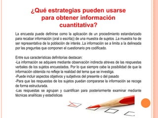 ¿Qué estrategias pueden usarse
             para obtener información
                   cuantitativa?
La encuesta puede definirse como la aplicación de un procedimiento estandarizado
para recabar información (oral o escrita)) de una muestra de sujetos .La muestra ha de
ser representativa de la población de interés .La información se a limita a la delineada
por las preguntas que componen el cuestionario pre codificado.

Entre sus características definitorias destacan:
-La información se adquiere mediante observación indirecta atreves de las respuestas
verbales de los sujetos encuestados. Por lo que siempre cabe la posibilidad de que la
información obtenida no refleje la realidad del tema que se investiga.
-Puede incluir aspectos objetivos y subjetivos del presente o del pasado
-Para que las respuestas de los sujetos puedan compararse la información se recoge
de forma estructurada.
-Las respuestas se agrupan y cuantifican para posteriormente examinar mediante
técnicas analíticas y estadísticas
 