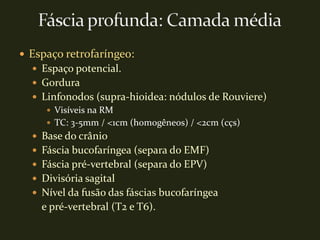  Espaço retrofaríngeo:
   Espaço potencial.
   Gordura
   Linfonodos (supra-hioidea: nódulos de Rouviere)
      Visíveis na RM
      TC: 3-5mm / <1cm (homogêneos) / <2cm (cçs)
   Base do crânio
   Fáscia bucofaríngea (separa do EMF)
   Fáscia pré-vertebral (separa do EPV)
   Divisória sagital
   Nível da fusão das fáscias bucofaríngea
    e pré-vertebral (T2 e T6).
 