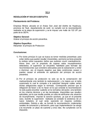 TC 5
RESOLUCIÓN Nº 055-2013-OEFA/TFA
Planteamiento del Problema:
Empresa Minera ubicada en el Anexo San José del distrito de Huayhuay,
provincia de Yauli, departamento de Junín no cumplió con la recomendación
realizada en la etapa de supervisión y se le impuso una multa de 122 UIT por
parte de la OEFA.
Objetivo General:
Aclarar el principio de acción preventiva.
Objetivo Específico:
Interpretar el principio de Proteccion
Conclusiones:
1) Por dicho principio lo que se busca es tomar medidas preventivas para
evitar daños que pueden resultar irreversibles, asimismo se tiene presente
la certeza sobre supuestos daños que pudieran ocurrir eventualmente.
Ahora bien, con el propósito de superar estos incumplimientos
detectados, el supervisor se encuentra habilitado para formular las
recomendaciones que considere adecuadas para la subsanación y evitar
o disminuir, así, el impacto negativo que tales condiciones causen o
puedan causar al ambiente en aplicación del principio de acción
preventiva.
2) Por el principio de protección no solo se da la conservación del
medioambiente sino también la restructuración y la mejora por el daño
ocasionado lo cual le compete a la autoridad designar cuales serían
dichas obligaciones según lo normado. Corresponde precisar que la
obligación de hacer o de no hacer en la que consiste la recomendación
no solo puede encontrar sustento en la normativa del sector, sino también
en los criterios técnicos y en las tecnologías disponibles que resulten
aplicables, por lo que resulta posible, en caso de verificarse una situación
de incumplimiento, imponer la sanción oportuna; ya que en el presente
caso, durante la supervisión realizada se constató la existencia de un
nuevo botadero, el cual venía operando sin mayores controles
ambientales. Debido a ello, se formuló la recomendación implementar
canales de coronación y derivación, para cuya implementación se otorgó
a la recurrente un plazo de cuarenta y cinco días. No cumpliendo con lo
dispuesto.
 