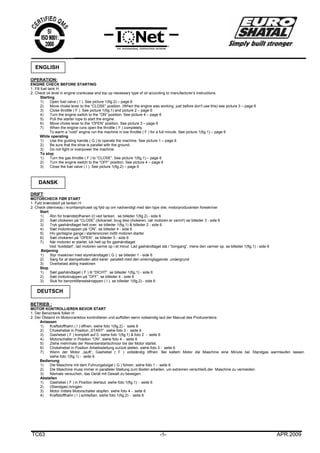 TC63 -5- APR.2009
OPERATION:
ENGINE CHECK BEFORE STARTING
1. Fill fuel tank H.
2. Check oil level in engine crankcase and top up necessary type of oil according to manufacturer’s instructions.
Starting
1) Open fuel valve ( I ). See picture 1(fig.2) – page 6
2) Move choke lever to the “CLOSE” position. (When the engine was working just before don't use this) see picture 3 – page 6
3) Close throttle ( F ). See picture 1(fig.1) and picture 2 – page 6
4) Turn the engine switch to the “ON” position. See picture 4 – page 6
5) Pull the starter rope to start the engine.
6) Move choke lever to the “OPEN” position. See picture 3 – page 6
7) When the engine runs open the throttle ( F ) completely.
To warm a “cold” engine run the machine in low throttle ( F ) for a full minute. See picture 1(fig.1) – page 6
While operating
1) Use the guiding handle ( G ) to operate the machine. See picture 1 – page 6
2) Be sure that the shoe is parallel with the ground.
3) Do not fight or overpower the machine.
To stop
1) Turn the gas throttle ( F ) to “CLOSE”. See picture 1(fig.1) – page 6
2) Turn the engine switch to the “OFF” position. See picture 4 – page 6
3) Close the fuel valve ( I ). See picture 1(fig.2) – page 6
DRIFT:
MOTORCHECK FØR START
1. Fyld brændstof på tanken H
2. Check olieniveau i krumtamphuset og fyld op om nødvendigt med den type olie, motorproducenten foreskriver
Start
1) Åbn for brændstofhanen (I) ved tanken. se billeder 1(fig.2) - side 6
2) Sæt chokeren på “CLOSE”.(Advarsel: brug ikke chokeren, når motoren er varm!!) se billeder 3 - side 6
3) Tryk gashåndtaget helt over. se billeder 1(fig.1) & billeder 2 - side 6
4) Sæt motorknappen på “ON”. se billeder 4 - side 6
5) Hiv gentagne gange i startersnoren indtil motoren starter
6) Sæt chokeren på “OPEN”. se billeder 3 - side 6
7) Når motoren er startet, luk helt op for gashåndtaget
Ved “koldstart”, lad motoren varme op i et minut Lad gashåndtaget stå i “tomgang”, mens den varmer op. se billeder 1(fig.1) - side 6
Betjening
1) Styr maskinen med styrehåndtaget ( G ). se billeder 1 - side 6
2) Sørg for at stampefoden altid kører parallelt med den omkringliggende undergrund
3) Overbelast aldrig maskinen
Stop
1) Sæt gashåndtaget ( F ) til “DICHT”. se billeder 1(fig.1) - side 6
2) Sæt motorknappen på ”OFF”. se billeder 4 - side 6
3) Sluk for benzintilførselsknappen ( I ). se billeder 1(fig.2) - side 6
BETRIEB :
MOTOR KONTROLLIEREN BEVOR START
1. Der Benzintank füllen H
2. Der Ölstand im Motorcrankbox kontrollieren und auffüllen wenn notwendig laut der Manual des Produzentens
Anlassen
1) Kraftstoffhahn ( I ) öffnen. siehe foto 1(fig.2) - seite 6
2) Chokehebel in Position „START“. siehe foto 3 - seite 6
3) Gashebel ( F ) komplett auf 0. siehe foto 1(fig.1) & foto 2 - seite 6
4) Motorschalter in Position “ON”. siehe foto 4 - seite 6
5) Ziehe mehrmals der Reversierstartschnoor bis der Motor startet.
6) Chokehebel in Position Arbeitsstellung zurück stellen. siehe foto 3 - seite 6
7) Wenn der Motor „lauft“, Gashebel ( F ) vollständig öffnen. Bei kaltem Motor die Maschine eine Minute bei Standgas warmlaufen lassen.
siehe foto 1(fig.1) - seite 6
Bedienung
1) Die Maschine mit dem Führungsbügel ( G ) führen. siehe foto 1 - seite 6
2) Die Maschine muss immer in paralleler Stellung zum Boden arbeiten, um extremen verschleiß der Maschine zu vermeiden.
3) Niemals versuchen, das Gerät mit Gewalt zu bewegen.
Abstellen
1) Gashebel ( F ) in Position leerlaut. siehe foto 1(fig.1) - seite 6
2) (Standgas) bringen.
3) Motor mittels Motorschalter stopfen. siehe foto 4 - seite 6
4) Kraftstoffhahn ( I ) schließen. siehe foto 1(fig.2) - seite 6
ENGLISH
DANSK
DEUTSCH
 