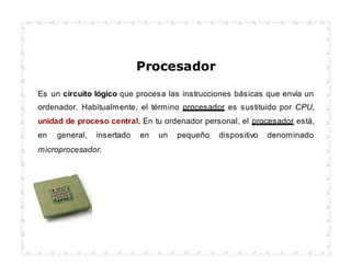 Procesador
Es un circuito lógico que procesa las instrucciones básicas que envía un
ordenador. Habitualmente, el término procesador es sustituido por CPU,
unidad de proceso central. En tu ordenador personal, el procesador está,
en general, insertado en un pequeño dispositivo denominado
microprocesador.
 