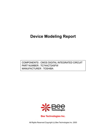 Device Modeling Report




COMPONENTS : CMOS DIGITAL INTEGRATED CIRCUIT
PART NUMBER : TC74ACT245FW
MANUFACTURER : TOSHIBA




                   Bee Technologies Inc.

     All Rights Reserved Copyright (c) Bee Technologies Inc. 2005
 